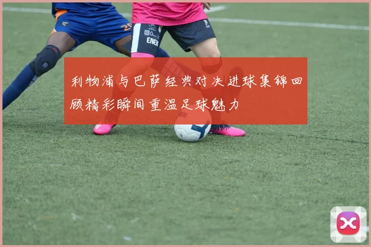 利物浦与巴萨经典对决进球集锦回顾精彩瞬间重温足球魅力