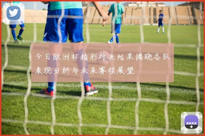 今日欧洲杯精彩对决结果揭晓各队表现分析与未来赛程展望
