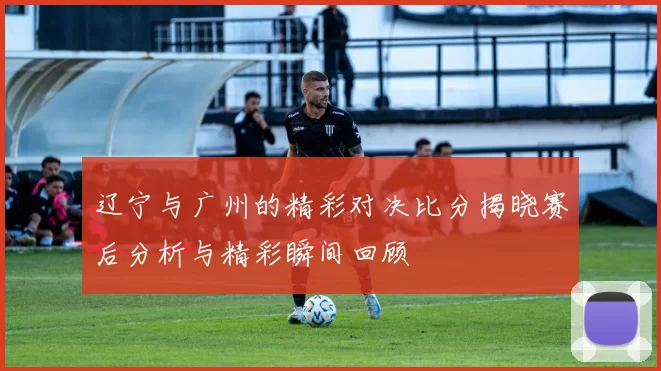 辽宁与广州的精彩对决比分揭晓赛后分析与精彩瞬间回顾