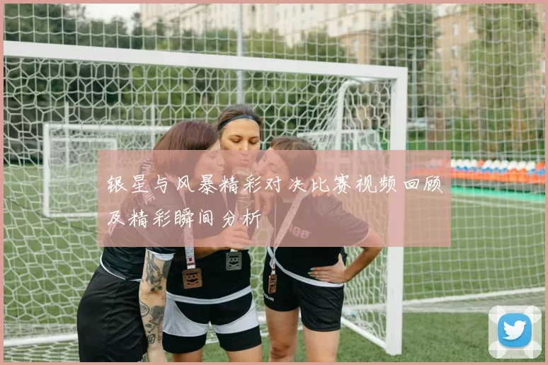 银星与风暴精彩对决比赛视频回顾及精彩瞬间分析
