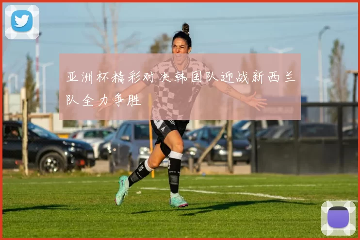 亚洲杯精彩对决韩国队迎战新西兰队全力争胜