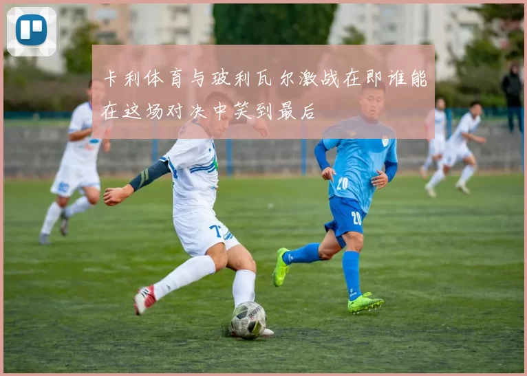 卡利体育与玻利瓦尔激战在即谁能在这场对决中笑到最后
