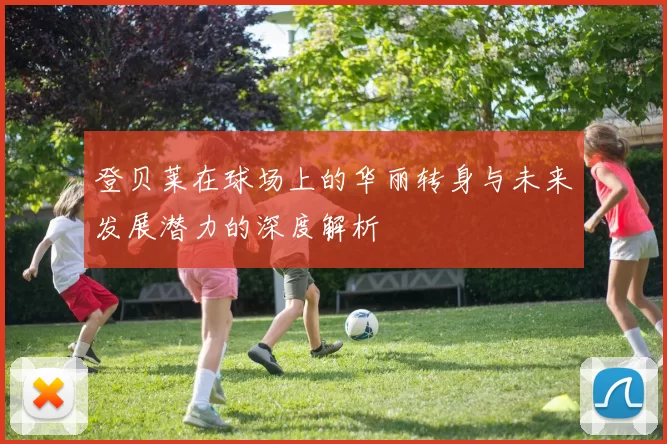 登贝莱在球场上的华丽转身与未来发展潜力的深度解析
