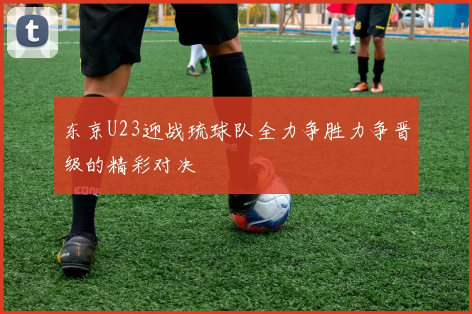 东京U23迎战琉球队全力争胜力争晋级的精彩对决