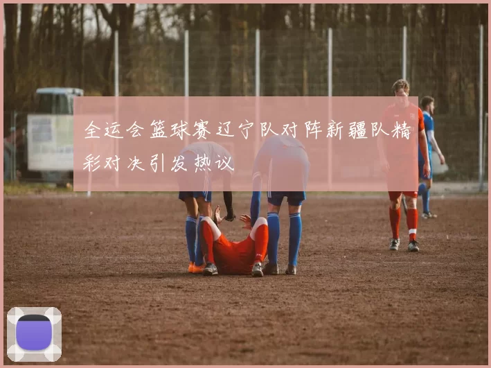 全运会篮球赛辽宁队对阵新疆队精彩对决引发热议
